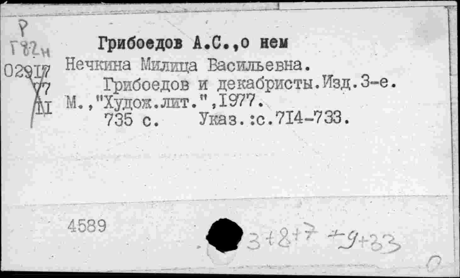 ﻿Грибоедов А.С.,о нем
)291^ Нечкина Милица Васильевна.
Уу Грибоедов и декабристы.Изд.3-е.
Ат М.,”Худож.лит.",1977.
735с. Указ. :с.714-733.
4589
я*